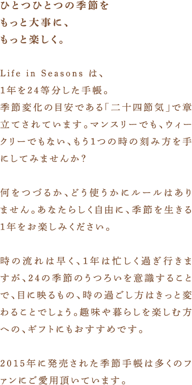 ひとつひとつの季節をもっと大事に、もっと楽しく。Life in Seasons は、1年を24等分した手帳。季節変化の目安である「二十四節気」で章立てされています。マンスリーでも、ウィークリーでもない、もう１つの時の刻み方を手にしてみませんか？何をつづるか、どう使うかにルールはありません。あなたらしく自由に、季節を生きる１年をお楽しみください。時の流れは早く、1年は忙しく過ぎ行きますが、24の季節のうつろいを意識することで、目に映るもの、時の過ごし方はきっと変わることでしょう。趣味や暮らしを楽しむ方への、ギフトにもおすすめです。2015年に発売された季節手帳は多くのファンにご愛用頂いています。